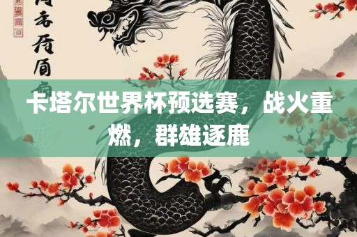 卡塔尔世界杯预选赛，战火重燃，群雄逐鹿眉山市正发家政服务有限公司