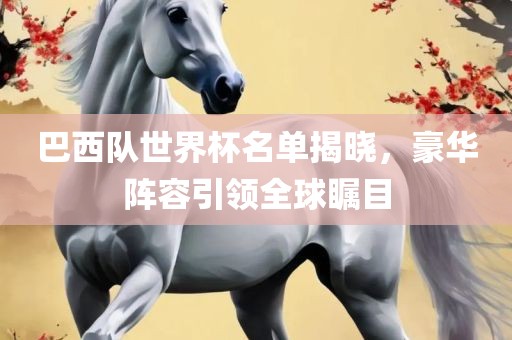 巴西队世界杯名单揭晓，豪华阵容引眉山市正发家政服务有限公司领全球瞩目