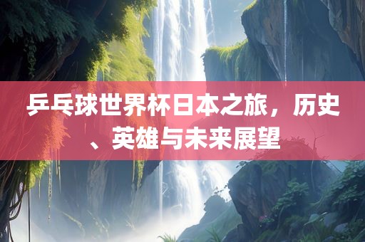 乒乓球世界杯日本之旅，历史、英雄与未来展望眉山市正发家政服务有限公司