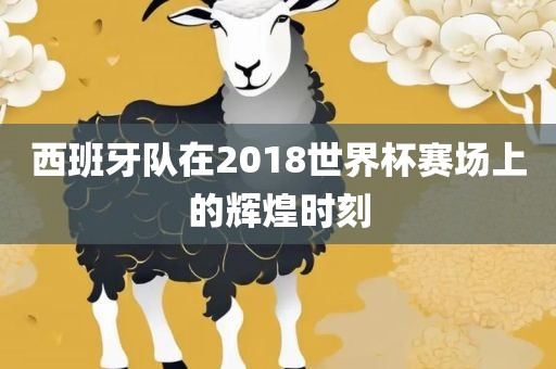 西班牙队在2018世界杯赛场上的辉煌眉山市正发家政服务有限公司时刻