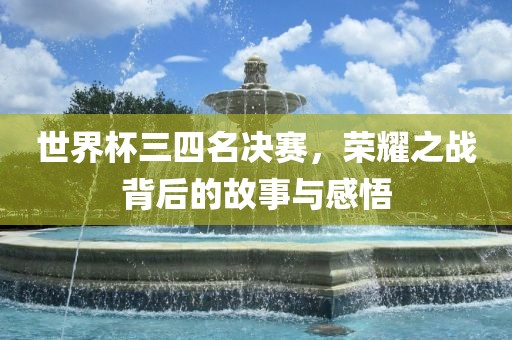 世界杯三四名决赛，荣耀之战背后的故事与感悟