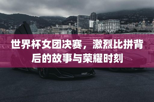 世界杯女团决赛，激烈比拼背后的故事与荣耀时刻眉山市正发家政服务有限公司