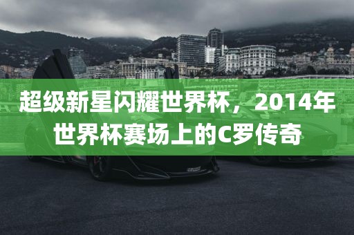 超级新星闪耀世界杯，2014年世界杯赛场上的C罗传奇眉山市正发家政服务有限公司