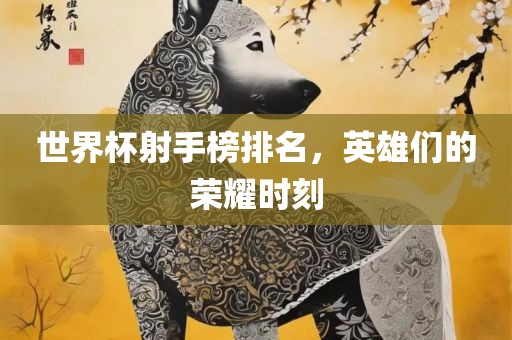 世界杯射手榜排名，英雄们的荣耀时刻