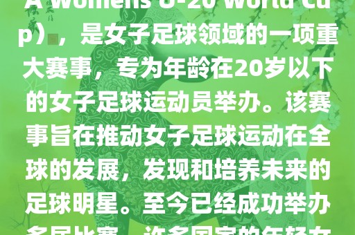 U-20女足世界杯，也被称为国际足联女子U-20世界杯（FIFA Womens U-20 World Cup），是女子足球领域的一项重大赛事，专为年龄在20岁以下的女子足球运动员举办。该赛事旨在推动女子足球运动在全球的发展，发现和培养未来的足球明星。至今已经成功举办多届比赛，许多国家的年轻女足运动员通过这一赛事获得了国际认可和赞誉。