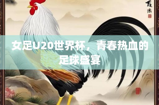女足U20世界杯，青春热血的足球盛宴