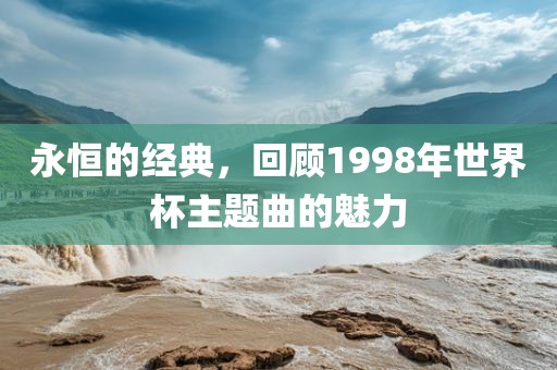 永恒的经典，回顾1998年世界杯主题曲的魅力眉山市正发家政服务有限公司