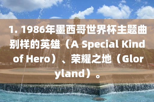 1. 1986年墨西哥世界杯主题曲别样的英雄（A Special Kind of Hero）、荣耀之地（Gloryland）。眉山市正发家政服务有限公司