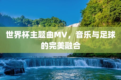 世界杯主题曲MV，音乐与足球的完美融合眉山市正发家政服务有限公司