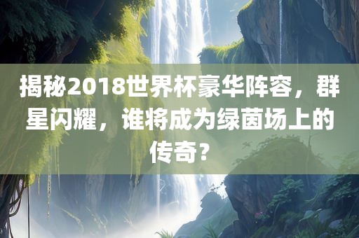 揭秘2018世界杯豪华阵容，群星闪耀，谁将成为绿茵场上的传奇？