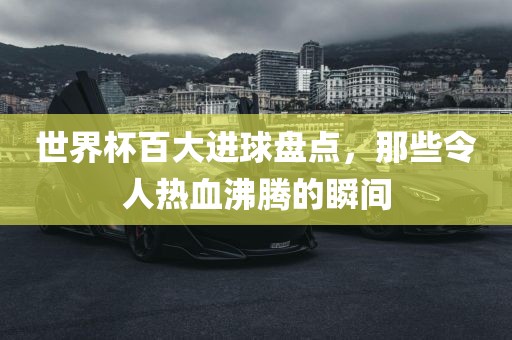 世界杯百大进球盘点，那些令人热血沸腾的瞬间眉山市正发家政服务有限公司