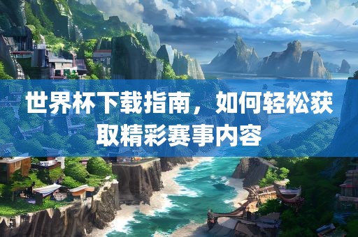 世界杯下载指南，如何轻松获取精彩赛事内容