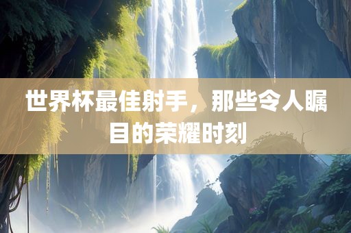 世界杯最佳射手，那些令人瞩目的荣耀时刻