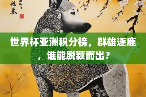 世界杯亚洲积分榜，群雄逐鹿，谁能脱颖而出？眉山市正发家政服务有限公司