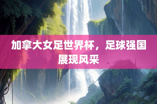 加拿大女足世界杯，足球强国展现风采
