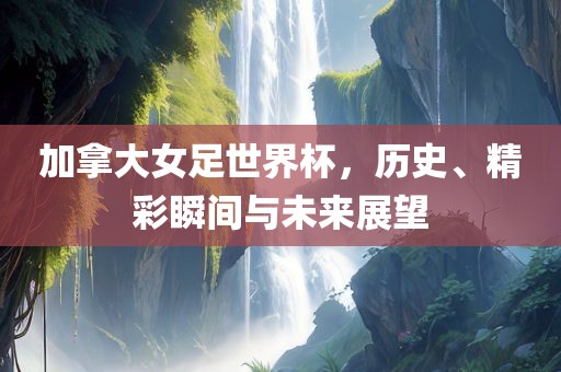 加拿大女足世界杯，历史、精彩瞬间与未来展望
