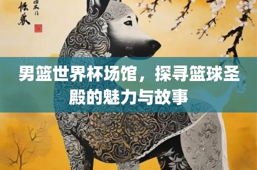 男篮世界杯场馆，探寻篮球圣殿的魅力与故事眉山市正发家政服务有限公司