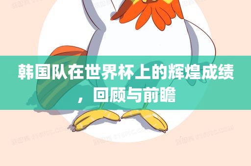 韩国队在世界杯上的辉煌成绩，回顾与前瞻眉山市正发家政服务有限公司