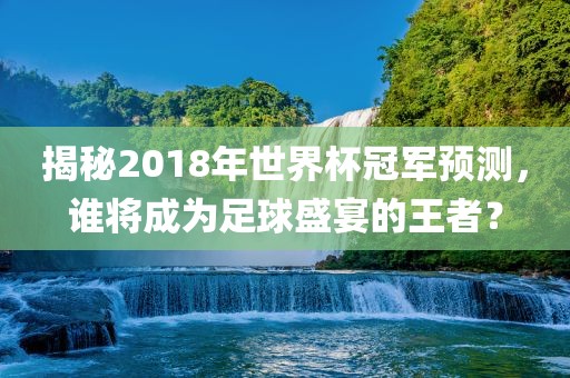 揭秘2018年世界杯冠军预测，谁将成为足球盛宴的王者？眉山市正发家政服务有限公司