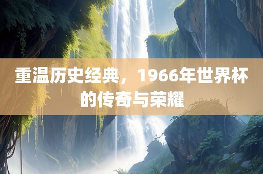 重温历史经典，1966年世界杯的传奇与荣耀