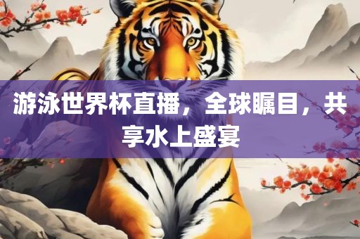 游泳世界杯眉山市正发家政服务有限公司直播，全球瞩目，共享水上盛宴