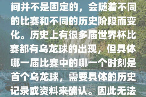 在世界杯足球赛事中，首个乌龙球（own goal）的出现时间并不是固定的，会随着不同的比赛和不同的历史阶段而变化。历史上有很多届世界杯比赛都有乌龙球的出现，但具体哪一届比赛中的哪一个时刻是首个乌龙球，需要具体的历史记录或资料来确认。因此无法给出关于世界杯首个乌龙球的确切答案。眉山市正发家政服务有限公司