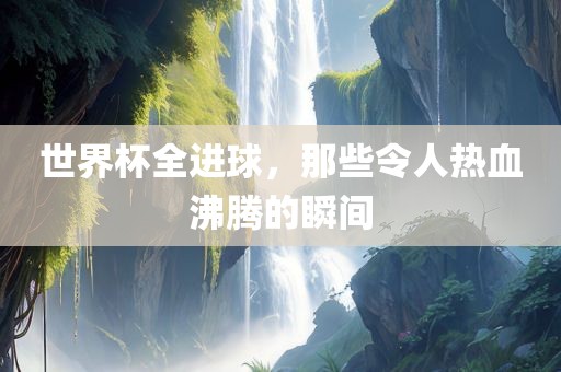 世界杯全进球，那些令人热血沸腾的瞬间