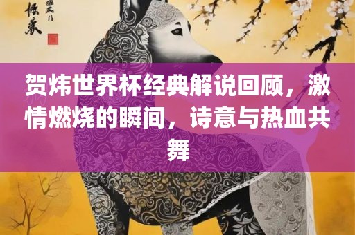 贺炜世界杯经典解说回顾，激情燃烧的瞬间，诗意与热血共舞