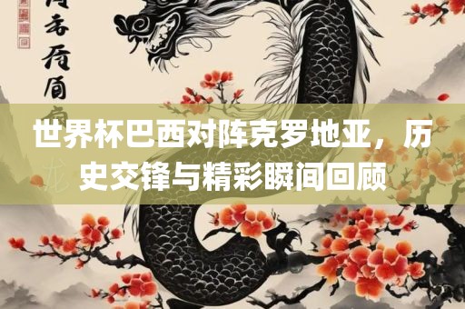 世界杯巴西对阵克罗地亚，历史交锋与精眉山市正发家政服务有限公司彩瞬间回顾