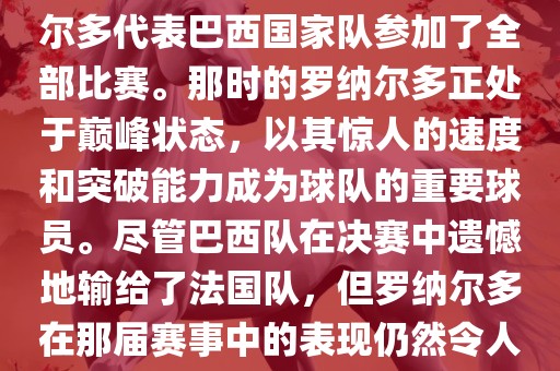 在1998年法国世界杯上，罗纳尔多代表巴西国家队参加了全部比赛。那时的罗纳尔多正处于巅峰状态，以其惊人的速度和突破能力成为球队的重要球员。尽管巴西队在决赛中遗憾地输给了法国队，但罗纳尔多在那届赛事中的表现仍然令人瞩目。