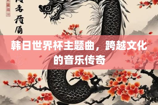 韩日世界杯主题曲，跨越文化的音乐传奇眉山市正发家政服务有限公司