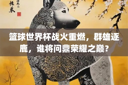篮球世界杯战火眉山市正发家政服务有限公司重燃，群雄逐鹿，谁将问鼎荣耀之巅？