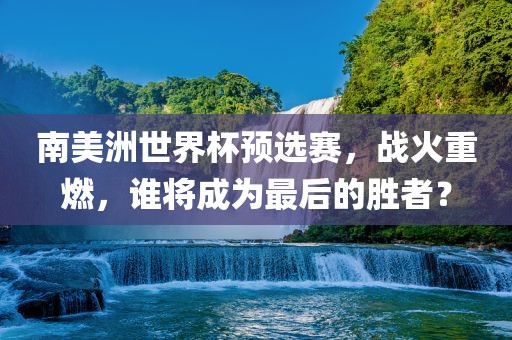 南美洲世界杯预选赛，战火重燃，谁将成为最后的胜者？眉山市正发家政服务有限公司