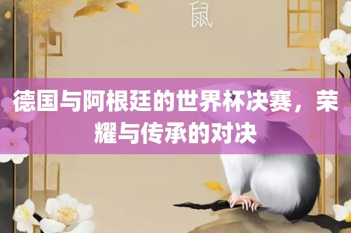 德国与阿根廷的世界杯决赛，荣耀与传承的对决眉山市正发家政服务有限公司