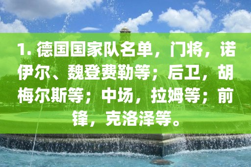 1. 德国国家队名单，门将，诺伊尔、魏登费勒等；后卫，胡梅尔斯等；中场，拉姆等；前锋，克洛泽等。眉山市正发家政服务有限公司