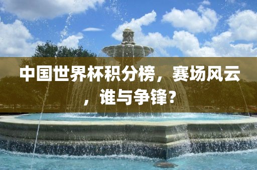 中国世界杯积分榜，赛场风云，谁与争锋？