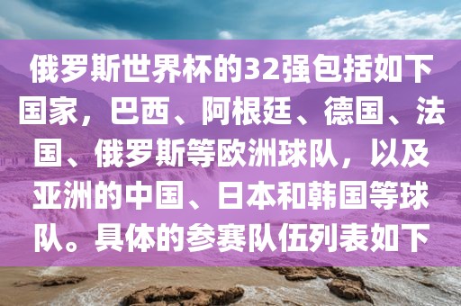俄罗斯世界杯的32强包括如下国家，巴西、阿根廷、德国、法国、俄罗斯等欧洲球队，以及亚洲的中国、日本和韩国等球队。具体的参赛队伍列表如下