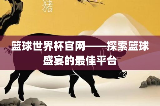 篮球世界杯官网——探索篮球盛宴的最佳平台