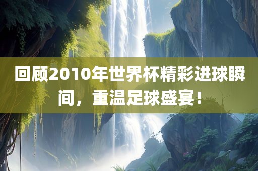 回顾2010年世界杯精彩进球瞬间，重温足球盛宴！