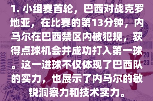 1. 小组赛首轮，巴西对战克罗地亚，在比赛的第13分钟，内马尔在巴西禁区内被犯规，获得点球机会并成功打入第一球。这一进球不仅体现了巴西队的实力，也展示了内马尔的敏锐洞察力和技术实力。眉山市正发家政服务有限公司