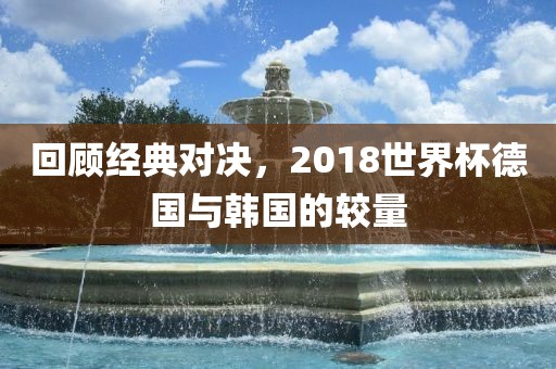 回顾经典对决，2018世界杯德国与韩国的较量