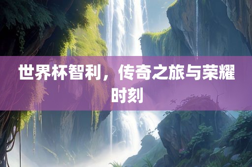 世界杯智利，传奇之旅与荣耀时刻
