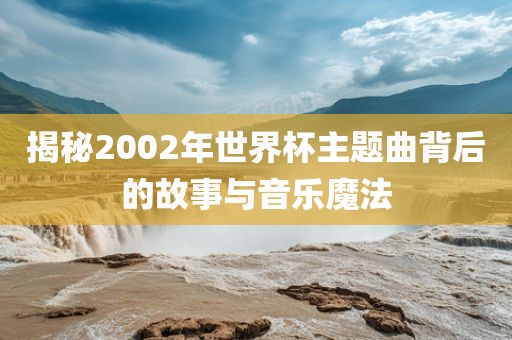 揭秘2002年世界杯主题曲背后的故事与音乐魔法眉山市正发家政服务有限公司