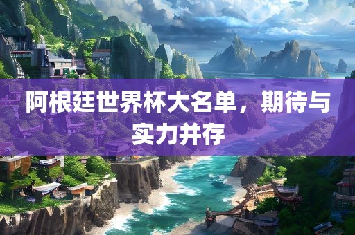 阿根廷世界杯大名单，期待与实力并存