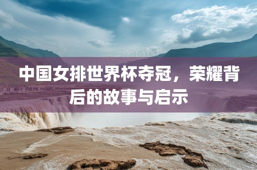 中国女排世界杯夺冠，荣耀背后的故事与启示
