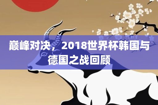 巅峰对决，2018世界杯韩国与德国之战回顾