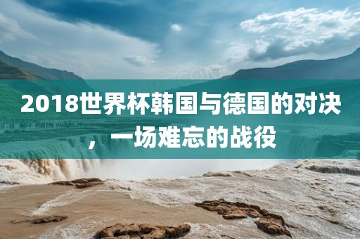 2018世界杯韩国与德国的对决，一场难忘的战役
