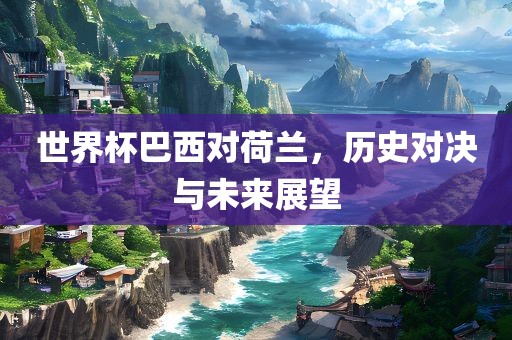 世界杯巴西对荷兰，历史对决与未来展望