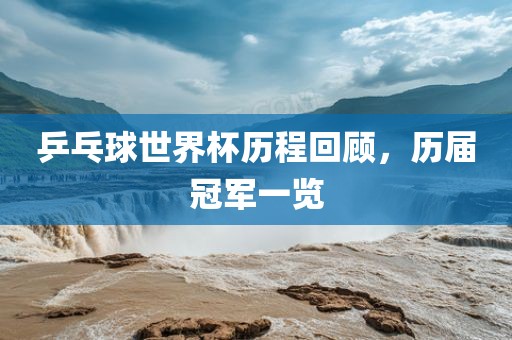 乒乓球世界杯历程回顾，历届冠军一览眉山市正发家政服务有限公司