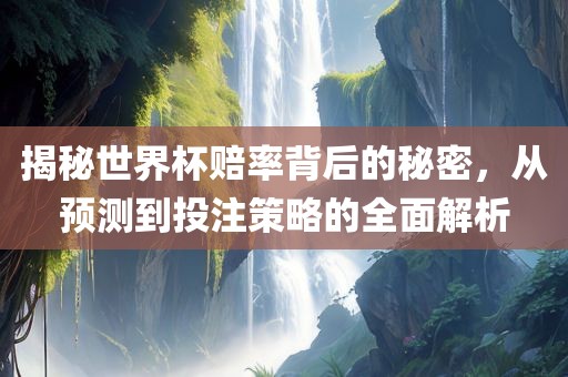 揭秘世界杯赔率背后的秘密，从预测到投注策略的全面解析